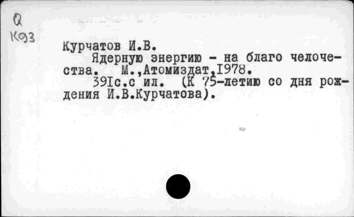 ﻿а
Курчатов И.В.
Ядерную энергию - на благо ства. М.,Атомиздат,1978.
391с.с ил. (К 75-летию со дения И.В.Курчатова).
челоче-
дня рож-